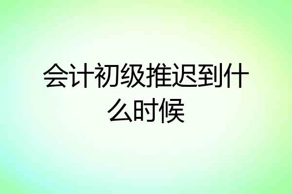 会计初级推迟到什么时候