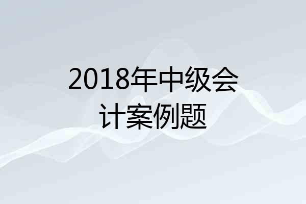 2018年中级会计案例题