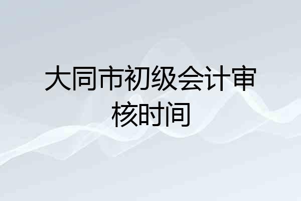 大同市初级会计审核时间
