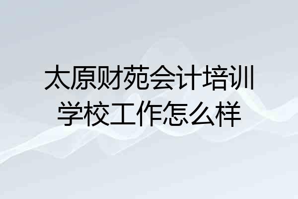 太原财苑会计培训学校工作怎么样