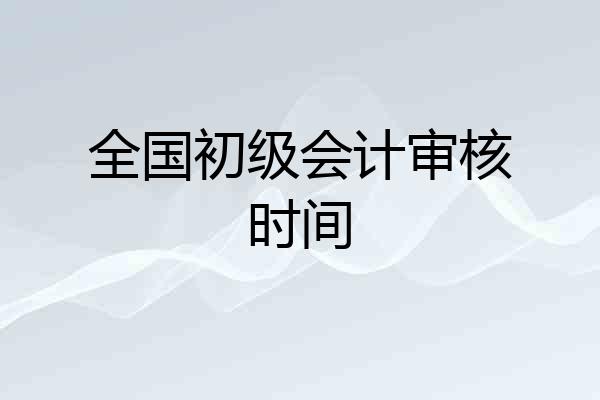 全国初级会计审核时间