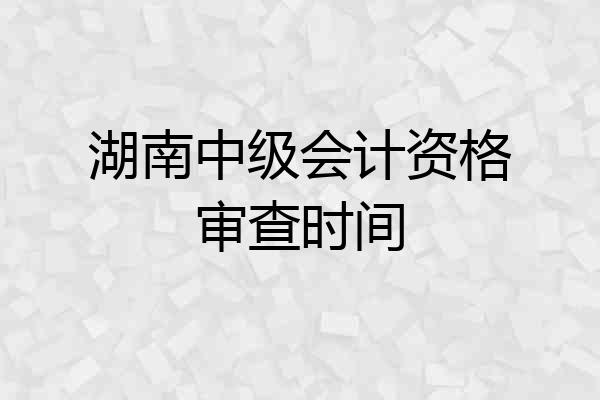 湖南中级会计资格审查时间