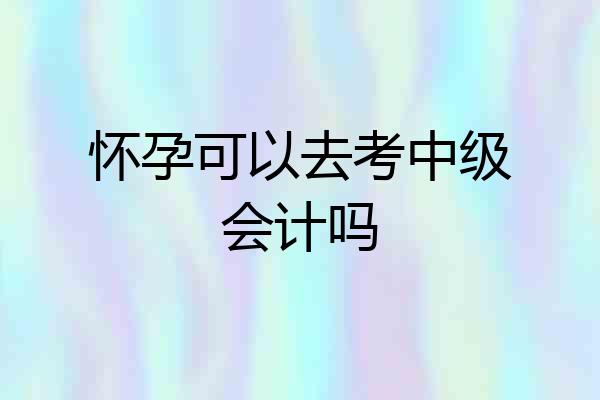 怀孕可以去考中级会计吗