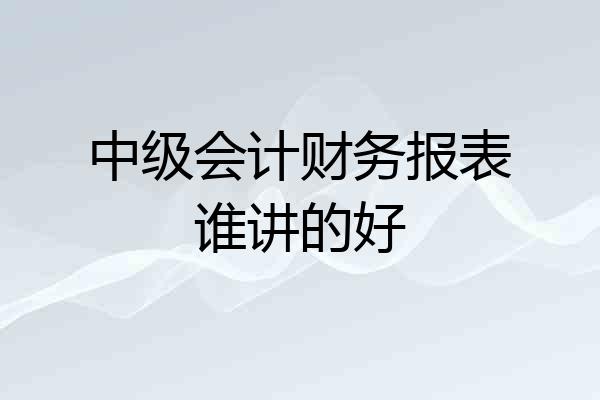 中级会计财务报表谁讲的好