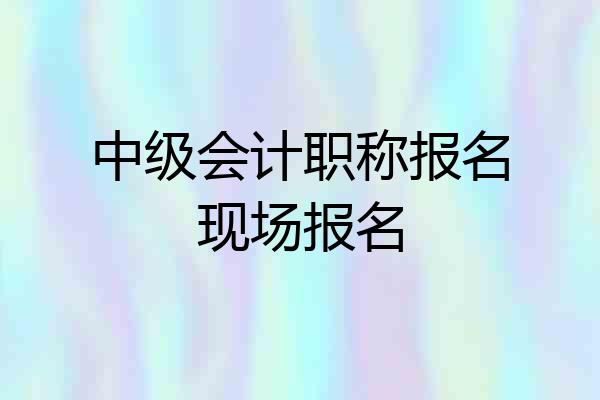 中级会计职称报名现场报名