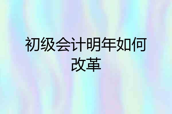 初级会计明年如何改革