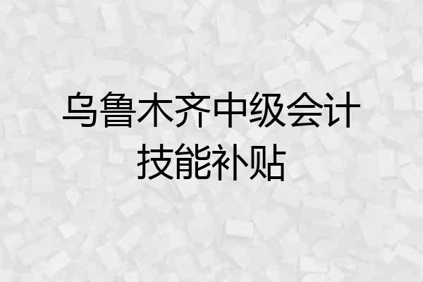 乌鲁木齐中级会计技能补贴