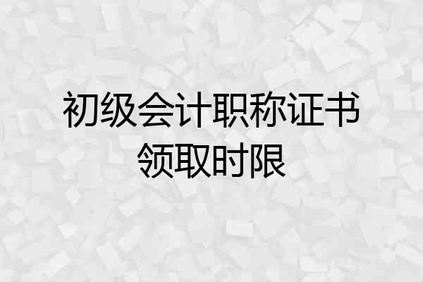 初级会计职称证书领取时限