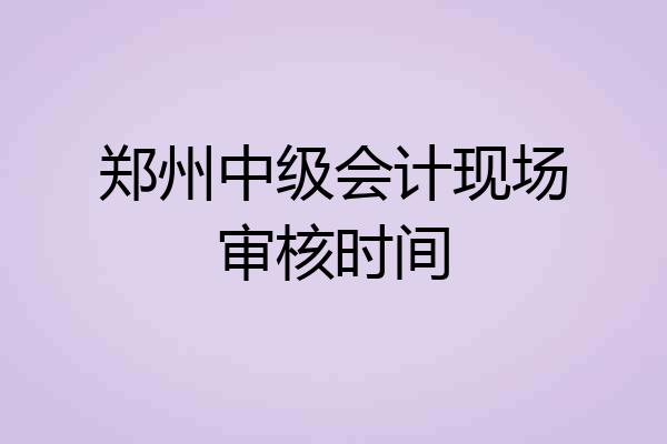 郑州中级会计现场审核时间