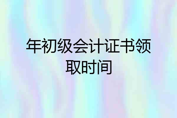 年初级会计证书领取时间