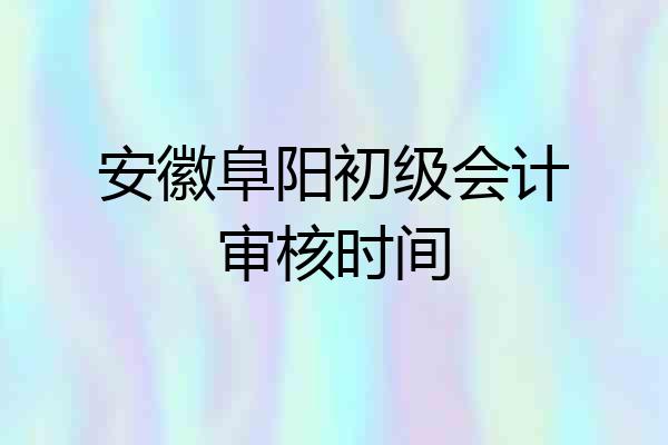安徽阜阳初级会计审核时间
