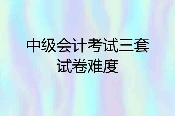 中级会计考试三套试卷难度
