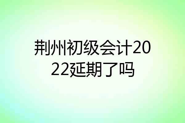 荆州初级会计2022延期了吗