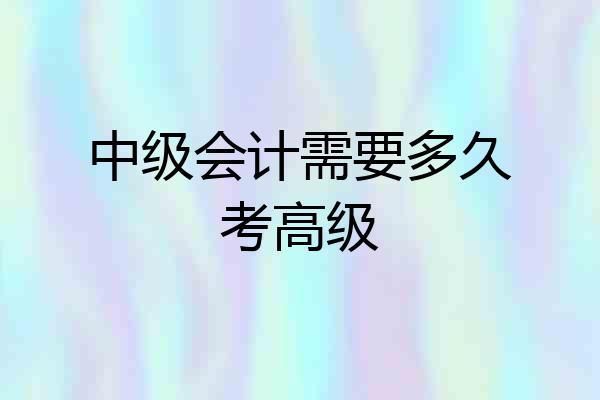 中级会计需要多久考高级