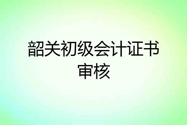 韶关初级会计证书审核