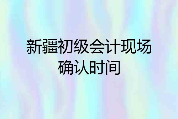 新疆初级会计现场确认时间