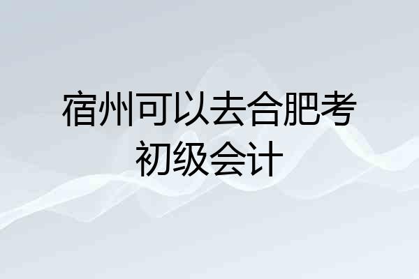 宿州可以去合肥考初级会计
