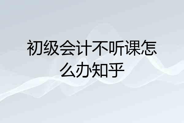 初级会计不听课怎么办知乎