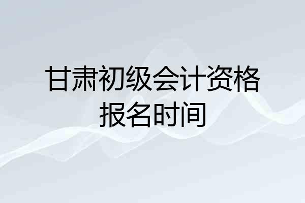甘肃初级会计资格报名时间