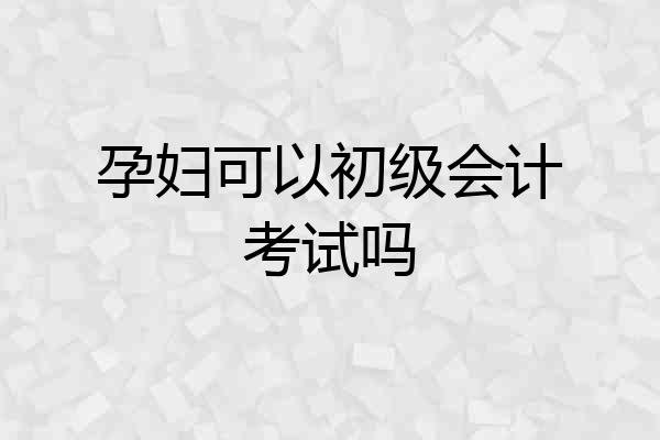孕妇可以初级会计考试吗