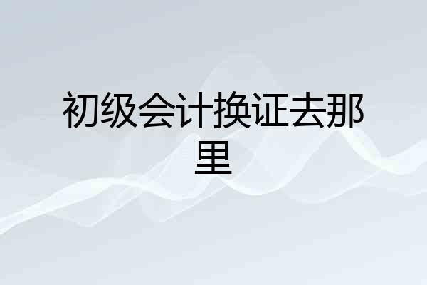 初级会计换证去那里