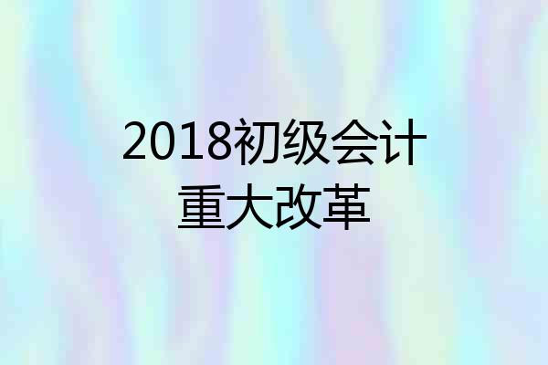 2018初级会计重大改革