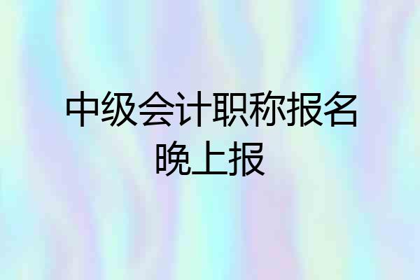 中级会计职称报名晚上报