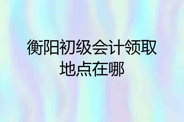 衡阳初级会计领取地点在哪