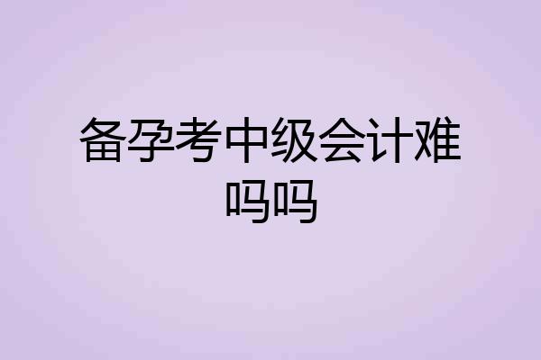 备孕考中级会计难吗吗