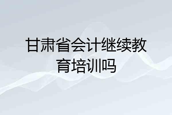甘肃省会计继续教育培训吗