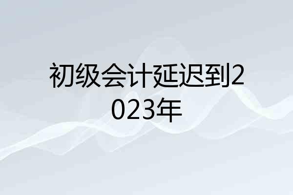 初级会计延迟到2023年