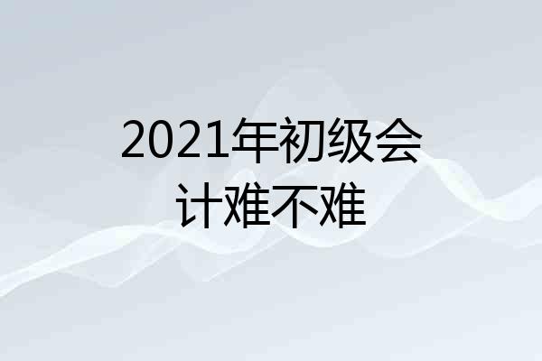 2021年初级会计难不难