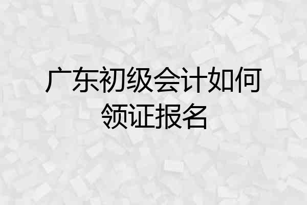 广东初级会计如何领证报名