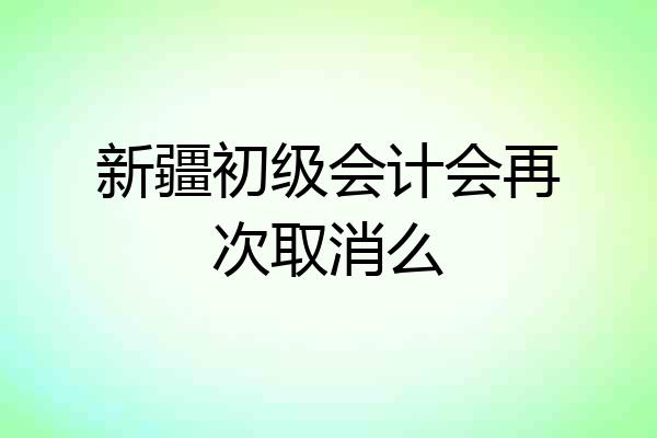 新疆初级会计会再次取消么