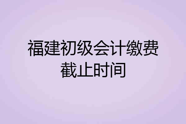 福建初级会计缴费截止时间