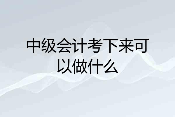 中级会计考下来可以做什么