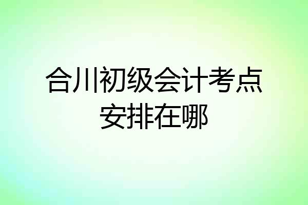 合川初级会计考点安排在哪