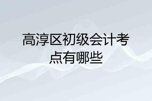 高淳区初级会计考点有哪些