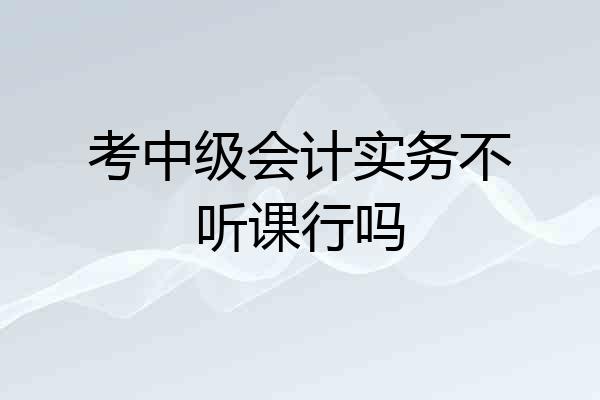 考中级会计实务不听课行吗