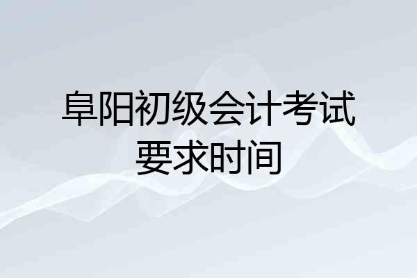 阜阳初级会计考试要求时间