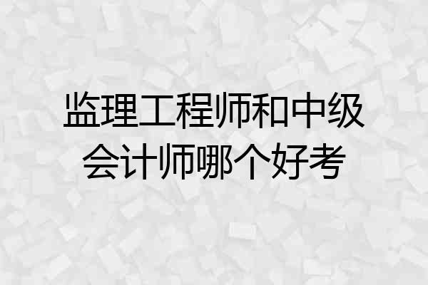 监理工程师和中级会计师哪个好考