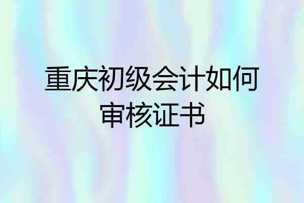 重庆初级会计如何审核证书