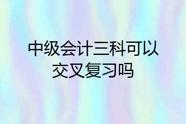 中级会计三科可以交叉复习吗