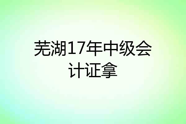 芜湖17年中级会计证拿