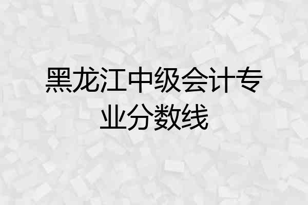 黑龙江中级会计专业分数线