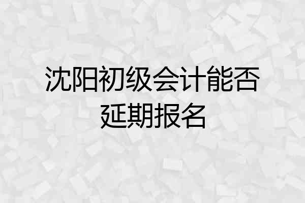 沈阳初级会计能否延期报名