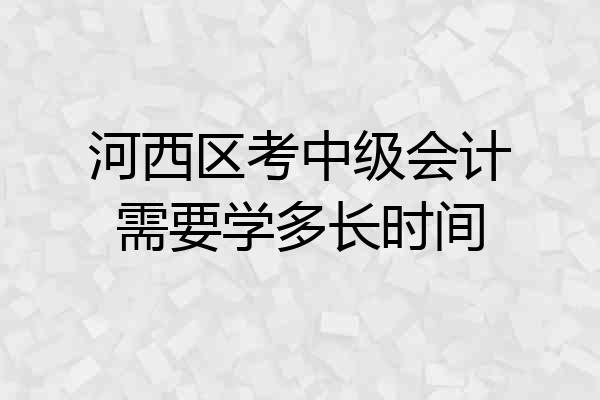 河西区考中级会计需要学多长时间