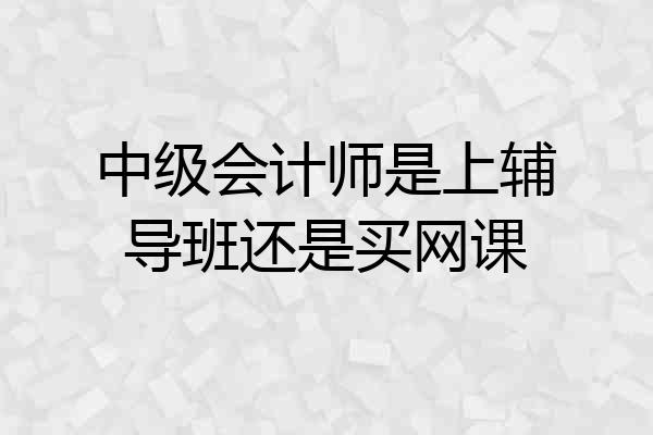 中级会计师是上辅导班还是买网课