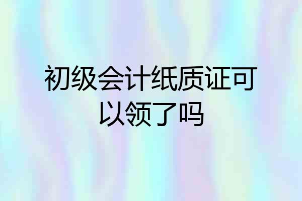 初级会计纸质证可以领了吗