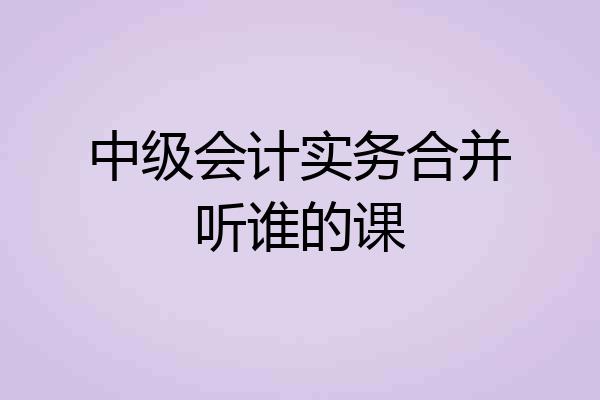 中级会计实务合并听谁的课